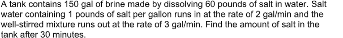 A tank contains 150 gal of brine made by dissolving 60 pounds of salt in water. Salt
water containing 1 pounds of salt per gallon runs in at the rate of 2 gal/min and the
well-stirred mixture runs out at the rate of 3 gal/min. Find the amount of salt in the
tank after 30 minutes.
