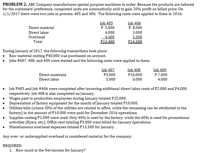 PROBLEM 2: ABC Company manufactures special purpose machines to order. Because the products are tailored
for the customers' preference, completed units are automatically sold to gain 20% profit on billed price. On
1/1/2017 there were two jobs in process, 405 and 406. The following costs were applied to them in 2016:
Job 405
P 5,000
Iob 406
P 8,000
Direct material
Direct labor
4,000
4,400
P13.400
3,000
3,300
P14.300
Overhead
Total
During January of 2017, the following transactions took place:
Raw material costing P40,000 was purchased on account.
Jobs #407, 408, and 409 were started and the following costs were applied to them:
Job 407
Lob 408
Job 409
P 7,000
Direct materials
Direct labor
P3,000
P10,000
6,000
5,000
4,000
Job P405 and Job #406 were completed after incurring additional direct labor costs of P2,000 and P4,000,
respectively. Job 408 is also completed on January.
Wages paid to production employees during January totaled P25,000.
Depreciation of factory equipment for the month of January totaled P10,000.
Utilities bills (where 30% of the utilities are related to office, while the remaining can be attributed to the
factory) in the amount of P10,000 were paid for December 2016 operations.
Supplies costing P2,000 were used. Only 40% is used by the factory, while the 60% is used for promotional
activities (flyers, etc.). Office rent totaling P5,000 were billed for January operations.
Miscellaneous overhead expenses totaled P13,300 for January.
Any over- or underapplied overhead is considered material for the company.
REQUIRED:
1. How much is the Net income for January?
