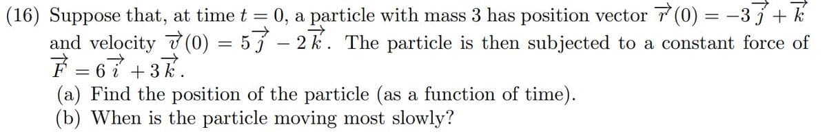 0, a particle with mass 3 has position vector 7 (0) = –3 j + k
(16) Suppose that, at time t
and velocity 7(0) = 5 5 – 2 k. The particle is then subjected to a constant force of
F = 67 +3k.
(a) Find the position of the particle (as a function of time).
(b) When is the particle moving most slowly?
