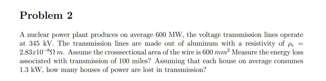 Problem 2
A nuclear power plant produces on average 600 MW, the voltage transmission lines operate
at 345 kV. The transmission lines are made out of aluminum with a resistivity of
2.83x10-8N m. Assume the crosssectional area of the wire is 600 mm2 Measure the energy loss
associated with transmission of 100 miles? Assuming that each house on average consumes
1.3 kW, how many houses of power are lost in transmission?
Pe =
