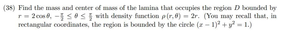 (38) Find the mass and center of mass of the lamina that occupies the region D bounded by
r = 2 cos 0, -5 so< with density function p(r,0) = 2r. (You may recall that, in
rectangular coordinates, the region is bounded by the circle (x – 1)2 + y? = 1.)
