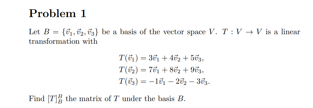 Problem 1
Let B =
{01, 02, 03} be a basis of the vector space V. T : V → V is a linear
transformation with
T(01) = 301 + 402 + 503,
T(72) = 701 + 852 + 973,
T(73) = -lữ1 – 202 – 303.
Find [T] the matrix of T under the basis B.
