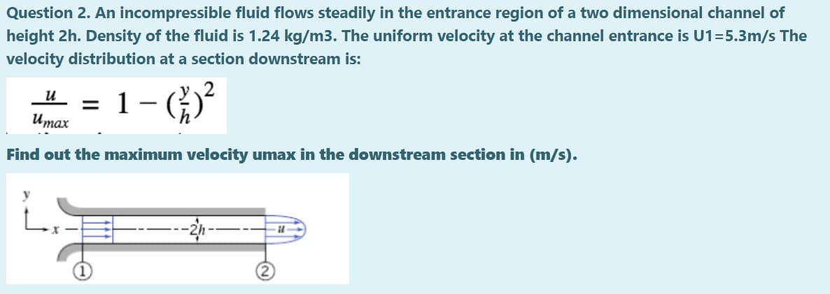 Question 2. An incompressible fluid flows steadily in the entrance region of a two dimensional channel of
height 2h. Density of the fluid is 1.24 kg/m3. The uniform velocity at the channel entrance is U1=5.3m/s The
velocity distribution at a section downstream is:
1- ()*
и
Umax
Find out the maximum velocity umax in the downstream section in (m/s).
