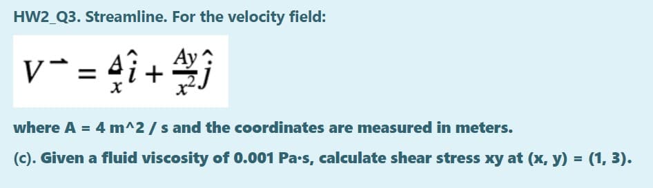 HW2_Q3. Streamline. For the velocity field:
v* = 4î +
Ay ?
where A = 4 m^2 / s and the coordinates are measured in meters.
(c). Given a fluid viscosity of 0.001 Pa-s, calculate shear stress xy at (x, y) = (1, 3).
