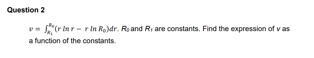Question 2
Ro
v =
R1
S(r In r
r In Ro)dr. Ro and R1 are constants. Find the expression of v as
-
a function of the constants.
