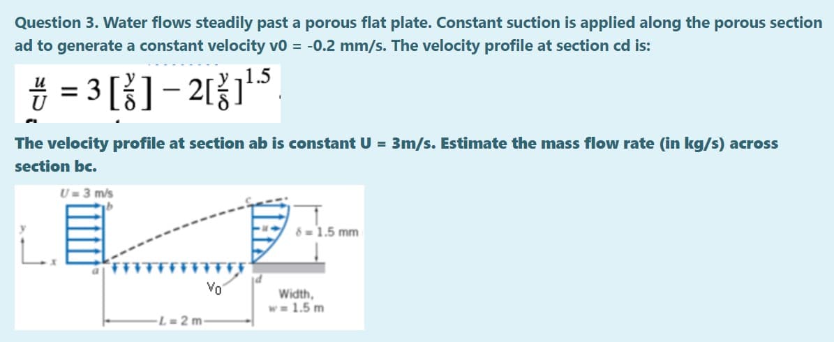 Question 3. Water flows steadily past a porous flat plate. Constant suction is applied along the porous section
ad to generate a constant velocity vo = -0.2 mm/s. The velocity profile at section cd is:
# = 3 []– 2115
и
%D
The velocity profile at section ab is constant U = 3m/s. Estimate the mass flow rate (in kg/s) across
section bc.
U = 3 m/s
8 = 1.5 mm
Vo
Width,
w = 1.5 m
L = 2 m
