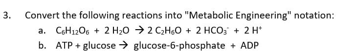 Convert the following reactions into "Metabolic Engineering" notation:
C6H1206 + 2 H20 → 2 C2H60 + 2 HCO3 + 2 H*
b. ATP + glucose > glucose-6-phosphate + ADP
3.
