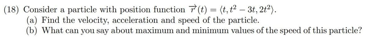 (18) Consider a particle with position function 7 (t) = (t, t² – 3t, 2t2).
(a) Find the velocity, acceleration and speed of the particle.
(b) What can you say about maximum and minimum values of the speed of this particle?
