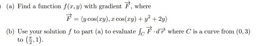 O (a) Find a function f(x, y) with gradient F, where
F = (y cos(ry), x cos(ry) + y² + 2y)
(b) Use your solution f to part (a) to evaluate So F d7 where C is a curve from (0, 3)
to (프, 1).
