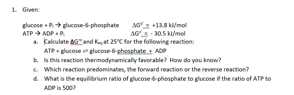 1.
Given:
AGO = +13.8 kJ/mol
glucose + Pi > glucose-6-phosphate
ATP → ADP + Pi
AG"
- 30.5 kJ/mol
a. Calculate AG" and Keq at 25°C for the following reaction:
ATP + glucose glucose-6-phosphate + ADP
b. Is this reaction thermodynamically favorable? How do you know?
C.
Which reaction predominates, the forward reaction or the reverse reaction?
d. What is the equilibrium ratio of glucose-6-phosphate to glucose if the ratio of ATP to
ADP is 500?
