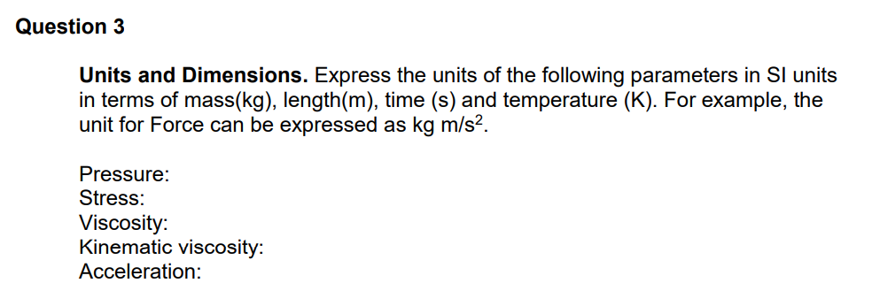 Question 3
Units and Dimensions. Express the units of the following parameters in Sl units
in terms of mass(kg), length(m), time (s) and temperature (K). For example, the
unit for Force can be expressed as kg m/s².
Pressure:
Stress:
Viscosity:
Kinematic viscosity:
Acceleration:
