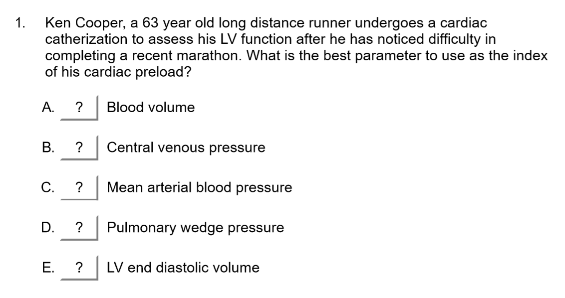 1.
Ken Cooper, a 63 year old long distance runner undergoes a cardiac
catherization to assess his LV function after he has noticed difficulty in
completing a recent marathon. What is the best parameter to use as the index
of his cardiac preload?
A.
Blood volume
B.
Central venous pressure
C.
Mean arterial blood pressure
Pulmonary wedge pressure
E.
?
LV end diastolic volume
D.
