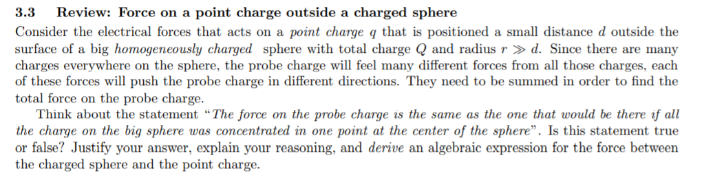 Consider the electrical forces that acts on a point charge q that is positioned a small distance d outside the
surface of a big homogeneously charged sphere with total charge Q and radius r » d. Since there are many
charges everywhere on the sphere, the probe charge will feel many different forces from all those charges, each
of these forces will push the probe charge in different directions. They need to be summed in order to find the
total force on the probe charge.
Think about the statement “The force on the probe charge is the same as the one that would be there if all
the charge on the big sphere was concentrated in one point at the center of the sphere". Is this statement true
or false? Justify your answer, explain your reasoning, and derive an algebraic expression for the force between
the charged sphere and the point charge.
