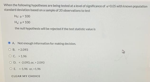 When the following hypotheses are being tested at a level of significance of a=0.05 with known population
standard deviation based on a sample of 20 observations to test
Họ: u = 100
H: uz 100
the null hypothesis will be rejected if the test statistic value is
A. Not enough information for making decision.
O B. > 2.093
OC. > 1.96
O D. <-2.093, or, > 2.093
O E. <-1.96 or, >1.96
CLEAR MY CHOICE
