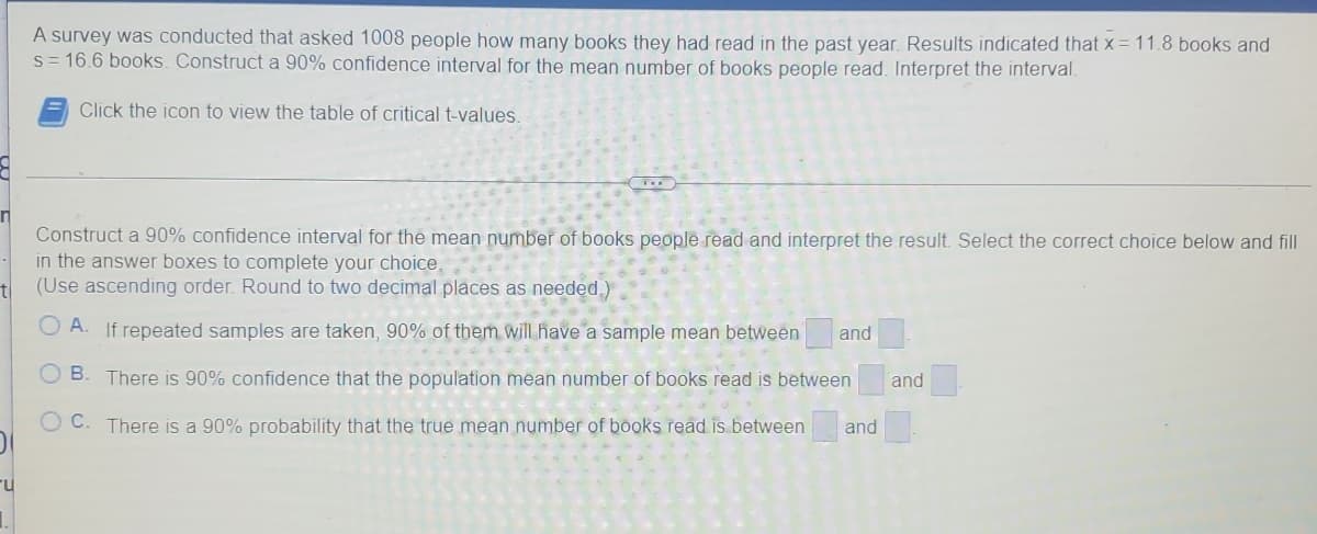 A survey was conducted that asked 1008 people how many books they had read in the past year. Results indicated that x = 11.8 books and
s = 16.6 books. Construct a 90% confidence interval for the mean number of books people read. Interpret the interval.
Click the icon to view the table of critical t-values.
TO
n
Construct a 90% confidence interval for the mean number of books people read and interpret the result. Select the correct choice below and fill
in the answer boxes to complete your choice.
t
(Use ascending order. Round to two decimal places as needed.)
A. If repeated samples are taken, 90% of them will have a sample mean between and
OB. There is 90% confidence that the population mean number of books read is between and
C. There is a 90% probability that the true mean number of books read is between and
u