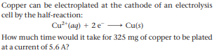 Copper can be electroplated at the cathode of an electrolysis
cell by the half-reaction:
Cu2*(ag) + 2 e - Cu(s)
How much time would it take for 325 mg of copper to be plated
at a current of 5.6 A?
