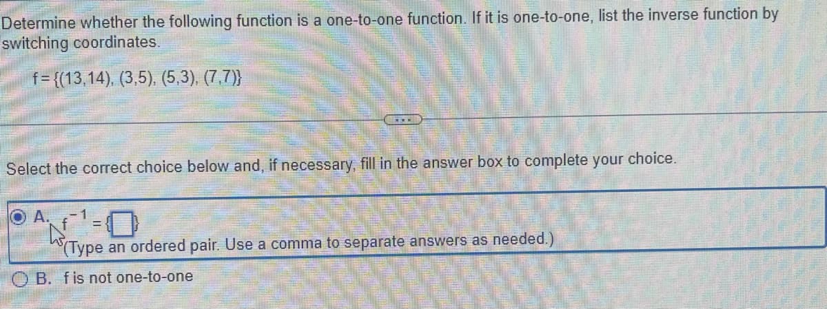 Determine whether the following function is a one-to-one function. If it is one-to-one, list the inverse function by
switching coordinates.
f={(13,14), (3,5), (5,3), (7,7)}
Select the correct choice below and, if necessary, fill in the answer box to complete your choice.
OA.
D
0
(Type an ordered pair. Use a comma to separate answers as needed.)
OB. f is not one-to-one