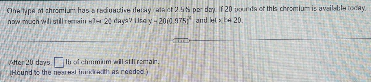 One type of chromium has a radioactive decay rate of 2.5% per day. If 20 pounds of this chromium is available today,
how much will still remain after 20 days? Use y = 20(0.975), and let x be 20.
After 20 days, lb of chromium will still remain.
(Round to the nearest hundredth as needed.)
DE