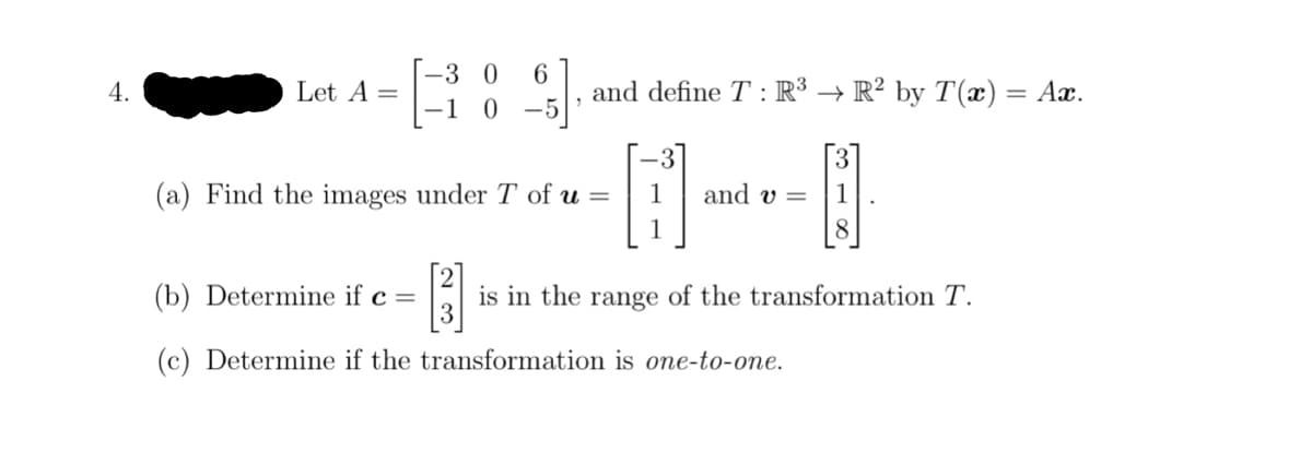 4.
Let A =
-3 0 6
-1 0-5'
(b) Determine if c =
(c) Determine if the
and define T: R³ → R² by T(x) = Ax.
(a) Find the images under T of u =
[³3]
and v=
8
is in the range of the transformation T.
transformation is one-to-one.