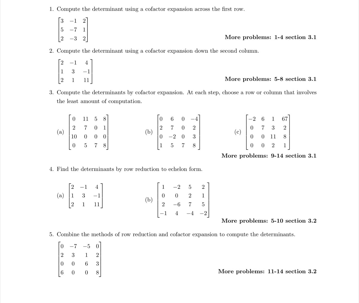 1. Compute the determinant using a cofactor expansion across the first row.
-1 2
-7 1
-3 2
3
5
2
2. Compute the determinant using a cofactor expansion down the second column.
2 -1
1
2
(a)
3 -1
1 11
More problems: 5-8 section 3.1
3. Compute the determinants by cofactor expansion. At each step, choose a row or column that involves
the least amount of computation.
(a)
0
2
10
0
11 5 8
0 1
0 0
5 78
170
4. Find the determinants by row reduction to echelon form.
2 -1 4
1 3 -1
2 1 11
O co
0
0
∞ W NO
2
3
0 6 0
2
0
(b)
8
7 0 2
0 3
-2
5 7 8
More problems: 5-10 section 3.2
5. Combine the methods of row reduction and cofactor expansion to compute the determinants.
0 -7 -5
2
3
1
0
6
6
0
More problems: 1-4 section 3.1
1
-2
0 0 2
2
-6 7
1 4 -4
5 2
1
5
-2 6
67
0 7 3
2
0
0 11
8
0
0 2 1
More problems: 9-14 section 3.1
(c)
More problems: 11-14 section 3.2