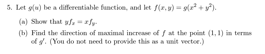 5. Let g(u) be a differentiable function, and let f(x, y) = g(x² + y²).
(a) Show that yfz = xfy.
(b) Find the direction of maximal increase of ƒ at the point (1, 1) in terms
of g'. (You do not need to provide this as a unit vector.)
