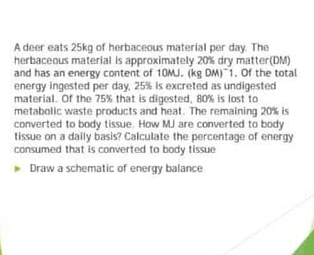 A deer eats 25kg of herbaceous material per day. The
herbaceous material is approximately 20% dry matter(DM)
and has an energy content of 10MJ. (kg DM) 1. Of the total
energy ingested per day, 25% is excreted as undigested
material. Of the 75% that is digested, 80% is lost to
metabolic waste products and heat. The remaining 20% is
converted to body tissue. How MJ are converted to body
tissue on a daily basis? Calculate the percentage of energy
consumed that is converted to body tissue
Draw a schematic of energy balance
