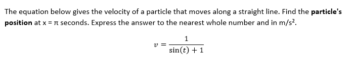 The equation below gives the velocity of a particle that moves along a straight line. Find the particle's
position at x = π seconds. Express the answer to the nearest whole number and in m/s².
1
v=
sin(t) + 1
