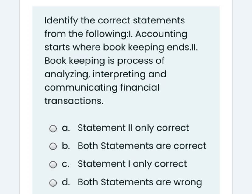 Identify the correct statements
from the following:l. Accounting
starts where book keeping ends.Il.
Book keeping is process of
analyzing, interpreting and
communicating financial
transactions.
a. Statement Il only correct
b. Both Statements are correct
c. Statement I only correct
o d. Both Statements are wrong
