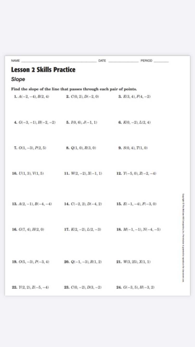 NAME
DATE
PERIOD
Lesson 2 Skills Practice
Slope
Find the slope of the line that passes through each pair of points.
1. А(-2, -4), В(2, 4)
2. C(0, 2), D(-2, 0)
E(3, 4), F(4, –2)
4. G(-3, –1), H(-2, –2)
5. I(0, 6), J(-1, 1)
6. K(0, –2), L(2, 4)
7. O(1, –3), P(2, 5)
8. Q(1, 0), R(3, 0)
S(0, 4), T(1, 0)
10. U(1, 3), V(1, 5)
11. W(2, –2), X(-1, 1)
12. Y(-5, 0), Z(-2, –4)
13. А(2, -1), B-4,-4)
14. C(-2, 2), D(-4, 2)
15. E(-1, -4), F(-3, 0)
16. G(7, 4), H(2, 0)
17. K(2, –2), L(2, –3)
18. M(-1, –1), N(-4, –5)
19. O(5, –3), P(-3, 4)
20. Q(-1, –3), R(1, 2)
21. W(3, 25), X(1, 1)
22. Y(2, 2), Z(-5, -4)
23. СО, -2), D3,-2)
24. G(-3, 5), H(-3, 2)
