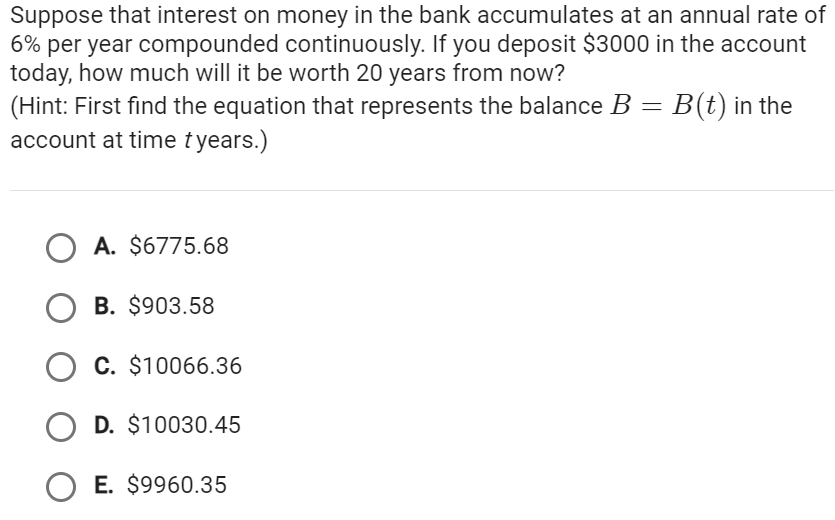 Suppose that interest on money in the bank accumulates at an annual rate of
6% per year compounded continuously. If you deposit $3000 in the account
today, how much will it be worth 20 years from now?
(Hint: First find the equation that represents the balance B = B(t) in the
account at time tyears.)
OA. $6775.68
OB. $903.58
C. $10066.36
OD. $10030.45
OE. $9960.35