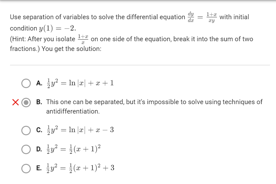 Use separation of variables to solve the differential equation
condition y(1) = −2.
1+x
(Hint: After you isolate ¹+ on one side of the equation, break it into the sum of two
fractions.) You get the solution:
X
C.
ży² = ln |x| + x − 3
dx
O D.
y² =
(x + 1)²
O E. y² = (x + 1)² + 3
1+x
xy
=
O A. y² = In x + x + 1
B. This one can be separated, but it's impossible to solve using techniques of
antidifferentiation.
with initial