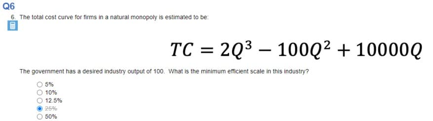 Q6
6. The total cost curve for firms in a natural monopoly is estimated to be:
TC = 2Q3 – 100Q² + 10000Q
%3D
|
The government has a desired industry output of 100. What is the minimum efficient scale in this industry?
5%
10%
12.5%
25%
50%
