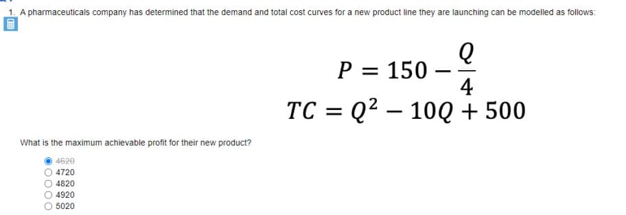 1. A pharmaceuticals company has determined that the demand and total cost curves for a new product line they are launching can be modelled as follows:
P = 150 –
4
TC = Q? – 10Q + 500
What is the maximum achievable profit for their new product?
4620
O 4720
O 4820
O 4920
5020

