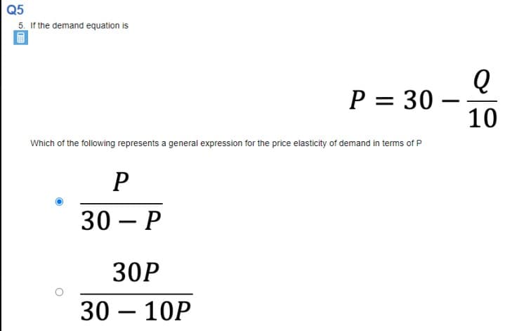 Q5
5. If the demand equation is
P = 30 –
10
Which of the following represents a general expression for the price elasticity of demand in terms of P
30— Р
30P
30 – 10P
