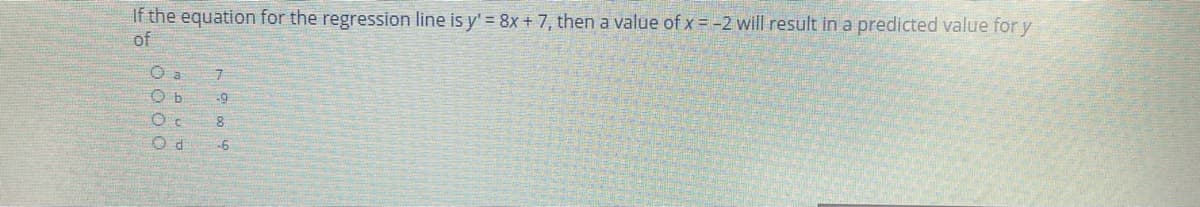 If the equation for the regression line is y' = 8x + 7, then a value of x = -2 will result in a predicted value for y
of
O a
O b
-9
-6
