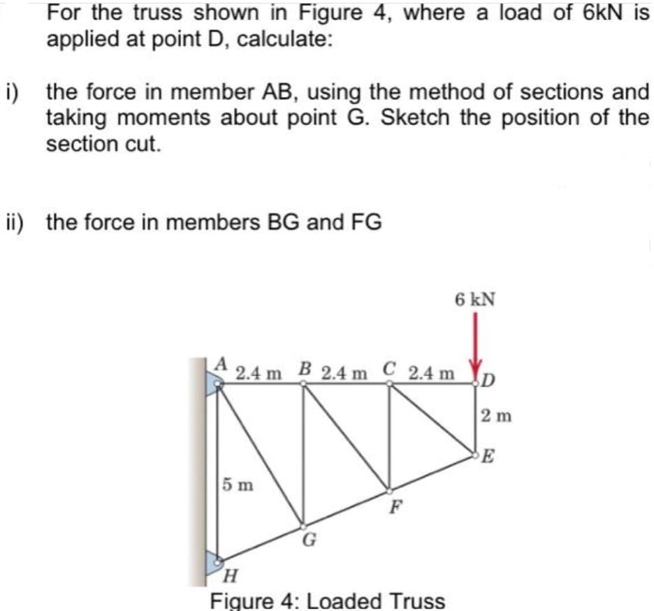 For the truss shown in Figure 4, where a load of 6kN is
applied at point D, calculate:
i) the force in member AB, using the method of sections and
taking moments about point G. Sketch the position of the
section cut.
ii) the force in members BG and FG
6 kN
A 2.4 m B 2.4 m C 2.4 m
D
2 m
E
5 m
F
H.
Figure 4: Loaded Truss
