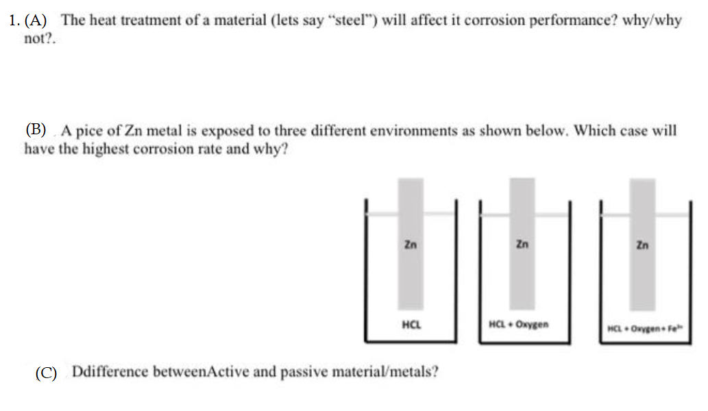 1. (A) The heat treatment of a material (lets say "steel") will affect it corrosion performance? why/why
not?.
(B) A pice of Zn metal is exposed to three different environments as shown below. Which case will
have the highest corrosion rate and why?
山山山
Zn
Zn
Zn
HCL
HCL + Oxygen
HCL Onygen Fe
(C) Ddifference betweenActive and passive material/metals?
