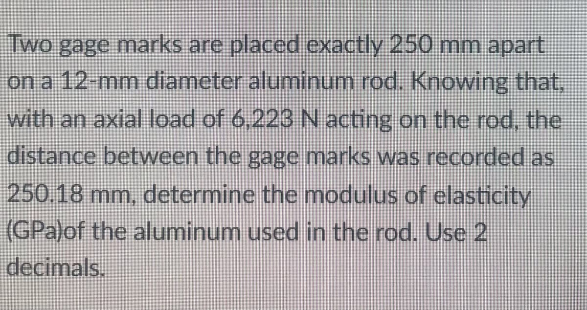 Two gage marks are placed exactly 250 mm apart
on a 12-mm diameter aluminum rod. Knowing that,
with an axial load of 6,223 N acting on the rod, the
distance between the gage marks was recorded as
250.18 mm, determine the modulus of elasticity
(GPa)of the aluminum used in the rod. Use 2
decimals.