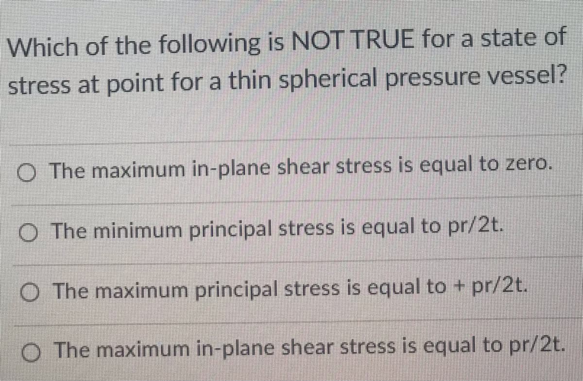 Which of the following is NOT TRUE for a state of
stress at point for a thin spherical pressure vessel?
O The maximum in-plane shear stress is equal to zero.
O The minimum principal stress is equal to pr/2t.
O The maximum principal stress is equal to + pr/2t.
The maximum in-plane shear stress is equal to pr/2t.
