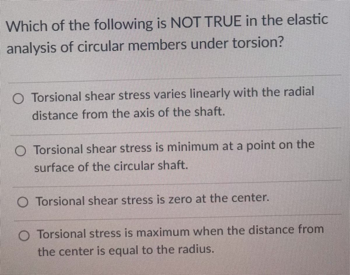Which of the following is NOT TRUE in the elastic
analysis of circular members under torsion?
O Torsional shear stress varies linearly with the radial
distance from the axis of the shaft.
O Torsional shear stress is minimum at a point on the
surface of the circular shaft.
O Torsional shear stress is zero at the center.
O Torsional stress is maximum when the distance from
the center is equal to the radius.