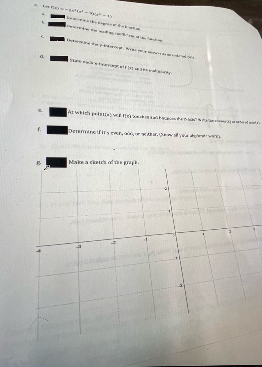 3.
Let f(x)--2x²(x² - 9)(x -1)
Determine the degree of the function.
b.
Determine the leading coefficient of the function.
Determine the y-Intercept. Write your answer as an ordered pair.
State each x-Intercept of f (X) and Its multiplicity.
At which point(x) will f(x) touches and bounces the x-axis? Write the answer(s) as ordered pair(s).
f.
Determine if it's even, odd, or neither. (Show all your algebralc work).
Make a sketch of the graph.
-2
