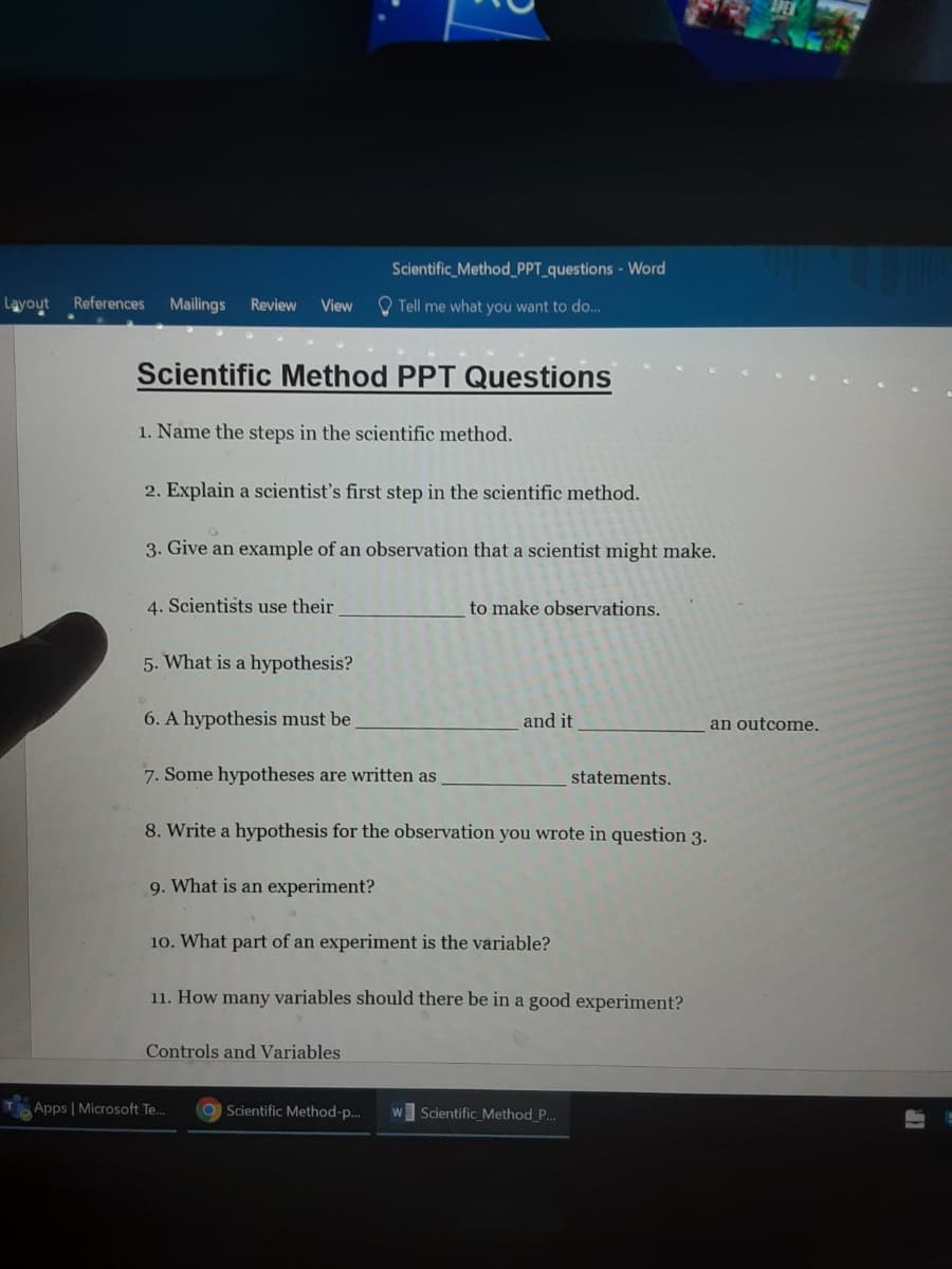 Scientific_Method_PPT_questions - Word
Layout
References
Mailings
Review
View
O Tell me what you want to do..
Scientific Method PPT Questions
1. Name the steps in the scientific method.
2. Explain a scientist's first step in the scientific method.
3. Give an example of an observation that a scientist might make.
4. Scientists use their
to make observations.
5. What is a hypothesis?
6. A hypothesis must be
and it
an outcome.
7. Some hypotheses are written as
statements.
8. Write a hypothesis for the observation you wrote in question 3.
9. What is an experiment?
10. What part of an experiment is the variable?
11. How many variables should there be in a good experiment?
Controls and Variables
Apps | Microsoft Te..
O Scientific Method-p..
Scientific Method_P...
W
