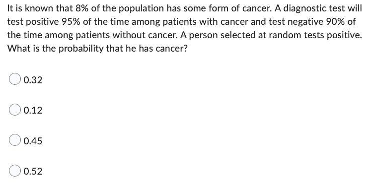 It is known that 8% of the population has some form of cancer. A diagnostic test will
test positive 95% of the time among patients with cancer and test negative 90% of
the time among patients without cancer. A person selected at random tests positive.
What is the probability that he has cancer?
0.32
0.12
0.45
0.52