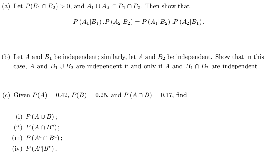 (a) Let P(B1 N B2) > 0, and A1 U A2 C B1 N B2. Then show that
P(A||B1) .P (A2\B2) = P (A||B2) .P (A2|B1).
%3D
(b) Let A and B1 be independent; similarly, let A and B2 be independent. Show that in this
case, A and B1 U B2 are independent if and only if A and B1 N B2 are independent.
(c) Given P(A) = 0.42, P(B) = 0.25, and P (An B) = 0.17, find
(i) P(AU B);
(ii) P(An Bº);
(iii) P(Aºn B°);
(iv) P(A°|B®).

