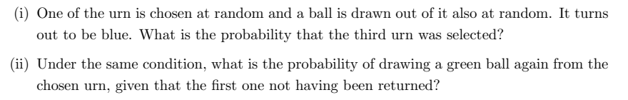 (i) One of the urn is chosen at random and a ball is drawn out of it also at random. It turns
out to be blue. What is the probability that the third urn was selected?
(ii) Under the same condition, what is the probability of drawing a green ball again from the
chosen urn, given that the first one not aving been returned?
