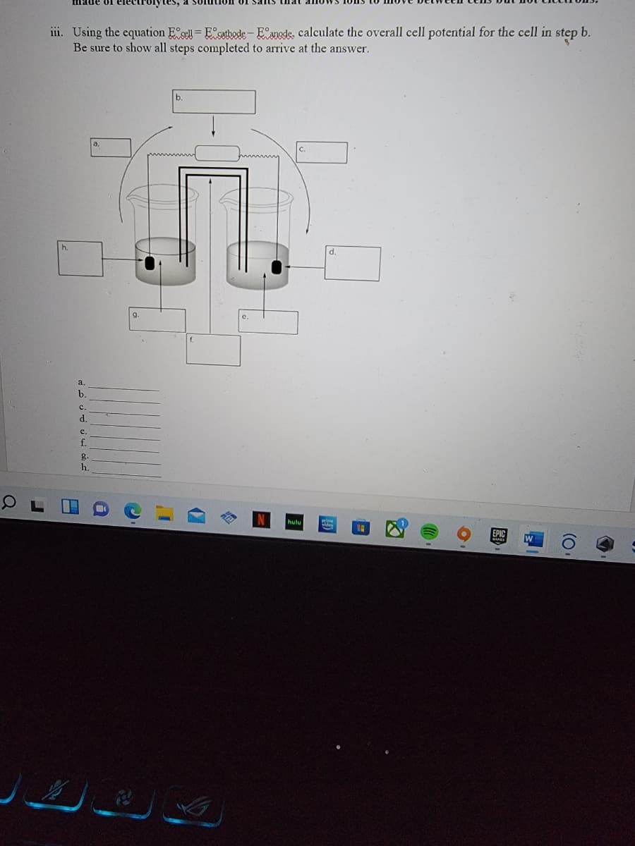 iil. Using the equation E se = E satbode- E°anede, calculate the overall cell potential for the cell in
Be sure to show all steps completed to arrive at the answer.
stęp b.
d.
f.
a
b.
c.
d.
e.
f.
g.
h.
EPIC
(O.
