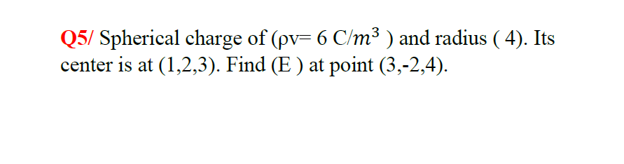 Q5/ Spherical charge of (pv= 6 C/m³ ) and radius ( 4). Its
center is at (1,2,3). Find (E ) at point (3,-2,4).
