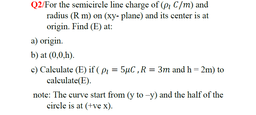 Q2/For the semicircle line charge of (p, C/m) and
radius (R m) on (xy- plane) and its center is at
origin. Find (E) at:
a) origin.
b) at (0,0,h).
c) Calculate (E) if ( pi = 5µC ,R = 3m and h= 2m) to
calculate(E).
note: The curve start from (y to –y) and the half of the
circle is at (+ve x).
