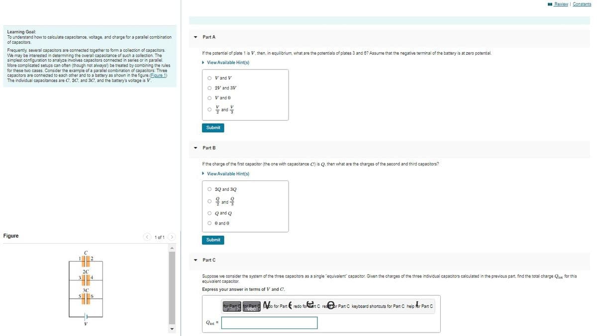 Learning Goal:
To understand how to calculate capacitance, voltage, and charge for a parallel combination
of capacitors.
Frequently, several capacitors are connected together to form a collection of capacitors.
We may be interested in determining the overall capacitance of such a collection. The
simplest configuration to analyze involves capacitors connected in series or in parallel.
More complicated setups can often (though not always!) be treated by combining the rules
for these two cases. Consider the example of a parallel combination of capacitors: Three
capacitors are connected to each other and to a battery as shown in the figure. (Figure 1)
The individual capacitances are C, 2C, and 3C, and the battery's voltage is V
Figure
0-8-8-
5
2C
3C
2
4
6
< 1 of 1 >
▼
Part A
If the potential of plate 1 is V, then, in equilibrium, what are the potentials of plates 3 and 6? Assume that the negative terminal of the battery is at zero potential.
▸ View Available Hint(s)
O V and V
O 2V and 3V
O V and 0
V
O and
Submit
▾ Part B
If the charge of the first capacitor (the one with capacitance C) is Q, then what are the charges of the second and third capacitors?
▸ View Available Hint(s)
O 20 and 30
O å ਨੂੰ
and
O Q and Q
O 0 and 0
Submit
V
Part C
Qual =
Suppose we consider the system of the three capacitors as a single "equivalent" capacitor. Given the charges of the three individual capacitors calculated in the previous part, find the total charge for this
equivalent capacitor.
Express your answer in terms of V and C.
Review | Constants
for Part C or Part Mo for Part redo for eart Crestor Part C. keyboard shortcuts for Part C help for Part C
vec