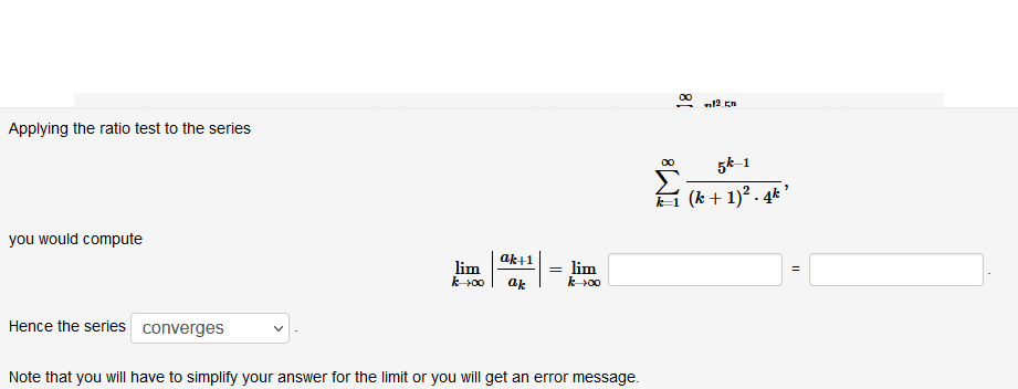 Applying the ratio test to the series
5k-1
(k + 1)² . 4* '
you would compute
ak+1
lim
k00
lim
k00
ak
Hence the series converges
Note that you will have to simplify your answer for the limit or you will get an error message.
81
8WI
